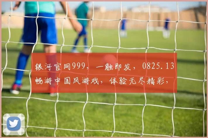 银河官网999，一触即发，0825.13畅游中国风游戏，体验无尽精彩，不容错过