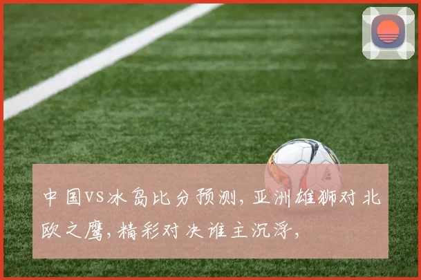 中国vs冰岛比分预测,亚洲雄狮对北欧之鹰,精彩对决谁主沉浮,